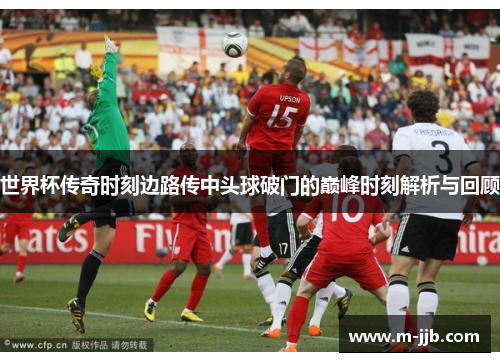 世界杯传奇时刻边路传中头球破门的巅峰时刻解析与回顾