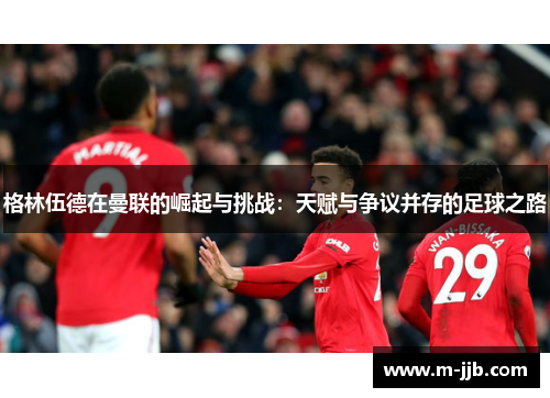 格林伍德在曼联的崛起与挑战：天赋与争议并存的足球之路