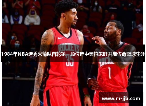1984年NBA选秀火箭队首轮第一顺位选中奥拉朱旺开启传奇篮球生涯