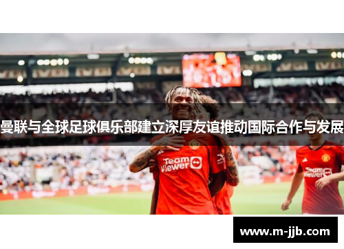 曼联与全球足球俱乐部建立深厚友谊推动国际合作与发展