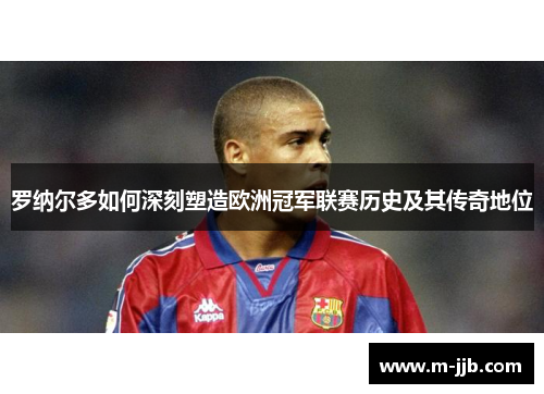 罗纳尔多如何深刻塑造欧洲冠军联赛历史及其传奇地位