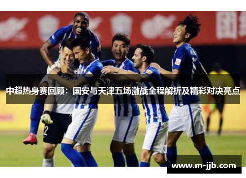 中超热身赛回顾：国安与天津五场激战全程解析及精彩对决亮点
