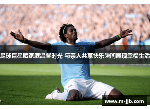足球巨星晒家庭温馨时光 与亲人共享快乐瞬间展现幸福生活