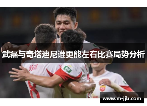 武磊与奇塔迪尼谁更能左右比赛局势分析