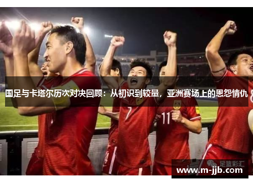 国足与卡塔尔历次对决回顾：从初识到较量，亚洲赛场上的恩怨情仇